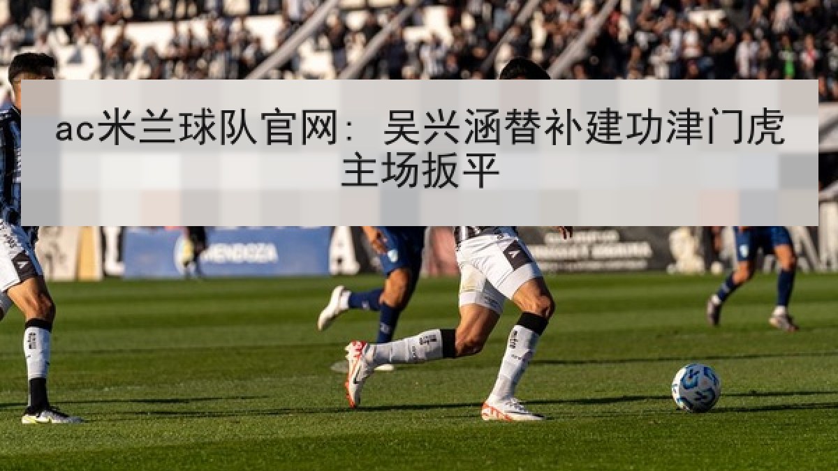 ac米兰球队官网: 吴兴涵替补建功津门虎主场扳平 ac米兰球队官网: 吴兴涵替补建功津门虎主场扳平