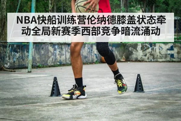 NBA快船训练营伦纳德膝盖状态牵动全局新赛季西部竞争暗流涌动